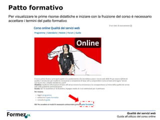 Qualità dei servizi web
Guida all’utilizzo del corso online
Patto formativo
Per visualizzare le prime risorse didattiche e iniziare con la fruizione del corso è necessario
accettare i termini del patto formativo
 