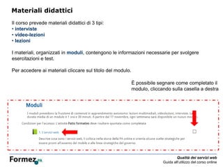 Qualità dei servizi web
Guida all’utilizzo del corso online
Materiali didattici
Il corso prevede materiali didattici di 3 tipi:
• interviste
• video-lezioni
• lezioni
I materiali, organizzati in moduli, contengono le informazioni necessarie per svolgere
esercitazioni e test.
Per accedere ai materiali cliccare sul titolo del modulo.
È possibile segnare come completato il
modulo, cliccando sulla casella a destra
 