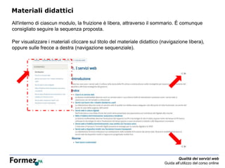 Qualità dei servizi web
Guida all’utilizzo del corso online
Materiali didattici
All'interno di ciascun modulo, la fruizione è libera, attraverso il sommario. È comunque
consigliato seguire la sequenza proposta.
Per visualizzare i materiali cliccare sul titolo del materiale didattico (navigazione libera),
oppure sulle frecce a destra (navigazione sequenziale).
 