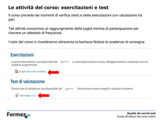 Qualità dei servizi web
Guida all’utilizzo del corso online
Le attività del corso: esercitazioni e test
Il corso prevede dei momenti di verifica (test) e delle esercitazioni con valutazione tra
pari.
Tali attività concorrono al raggiungimento della soglia minima di partecipazione per
ricevere un attestato di frequenza.
I tutor del corso vi ricorderanno attraverso la bacheca Notizie le scadenze di consegna
e le istruzioni per lo svolgimento.
gg/mm
gg/mm
 