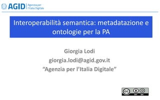 Interoperabilità semantica: metadatazione e
ontologie per la PA
Giorgia Lodi
giorgia.lodi@agid.gov.it
“Agenzia per l’Italia Digitale”
 
