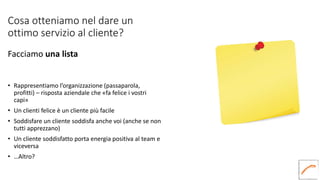 Cosa otteniamo nel dare un
ottimo servizio al cliente?
Facciamo una lista
• Rappresentiamo l’organizzazione (passaparola,
profitti) – risposta aziendale che «fa felice i vostri
capi»
• Un clienti felice è un cliente più facile
• Soddisfare un cliente soddisfa anche voi (anche se non
tutti apprezzano)
• Un cliente soddisfatto porta energia positiva al team e
viceversa
• …Altro?
 