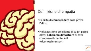 Definizione di empatia
• L’abilità di comprendere cosa prova
l’altro
• Nella gestione del cliente si va un passo
oltre: dobbiamo dimostrare di aver
compreso il cliente: è il
«riconoscimento».
 