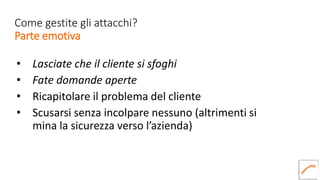 Come gestite gli attacchi?
Parte emotiva
• Lasciate che il cliente si sfoghi
• Fate domande aperte
• Ricapitolare il problema del cliente
• Scusarsi senza incolpare nessuno (altrimenti si
mina la sicurezza verso l’azienda)
 