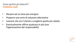 Come gestite gli attacchi?
Problema reale
• Passare ad un tono più energico
• Proporre una serie di soluzioni alternative
• Lasciare che sia il cliente a scegliere quella più adatta
• Eventualmente offrire qualcosa in più (con
l’approvazione del responsabile)
 
