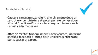 Ansietà e dubbio
• Cause e conseguenze: clienti che chiamano dopo un
paio di ore per chiedere di poter parlare con qualcun
altro al fine di verificare se ha compreso bene e se la
risposta è la medesima.
• Atteggiamento: tranquillizzare l’interlocutore, ricercare
spesso i feedback e prima della chiusura sintetizzare i
punti/passaggi salienti
 