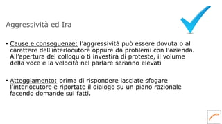 Aggressività ed Ira
• Cause e conseguenze: l’aggressività può essere dovuta o al
carattere dell’interlocutore oppure da problemi con l’azienda.
All’apertura del colloquio ti investirà di proteste, il volume
della voce e la velocità nel parlare saranno elevati
• Atteggiamento: prima di rispondere lasciate sfogare
l’interlocutore e riportate il dialogo su un piano razionale
facendo domande sui fatti.
 