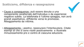 Scetticismo, diffidenza e rassegnazione
• Cause e conseguenze: può essere dovuta a una
componente caratteriale dell’individuo o da esperienze
negative subite. La telefonata è l’ultima spiaggia, non avrà
grandi aspettative, diffidente verso le promesse.
Atteggiamento da vittima.
• Atteggiamento : positivi, rassicurare l’interlocutore. Citate
esempi di che si sono risolti positivamente e illustrate
minuziosamente pro e contro di ciascuna soluzione.
 