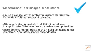 “Disperazione” per bisogno di assistenza
• Cause e conseguenze: problema urgente da risolvere,
l’azienda è l’ultima ancora di salvezza.
• Atteggiamento: inquadrate e definite il problema,
tranquillizzate l’interlocutore e dimostrate comprensione.
• Siate estremamente precisi e chiari nella spiegazione del
problema. Non fatelo sentire abbandonato
 
