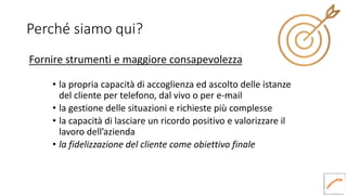 Perché siamo qui?
Fornire strumenti e maggiore consapevolezza
• la propria capacità di accoglienza ed ascolto delle istanze
del cliente per telefono, dal vivo o per e-mail
• la gestione delle situazioni e richieste più complesse
• la capacità di lasciare un ricordo positivo e valorizzare il
lavoro dell’azienda
• la fidelizzazione del cliente come obiettivo finale
 