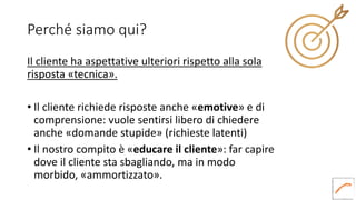 Perché siamo qui?
Il cliente ha aspettative ulteriori rispetto alla sola
risposta «tecnica».
• Il cliente richiede risposte anche «emotive» e di
comprensione: vuole sentirsi libero di chiedere
anche «domande stupide» (richieste latenti)
• Il nostro compito è «educare il cliente»: far capire
dove il cliente sta sbagliando, ma in modo
morbido, «ammortizzato».
 