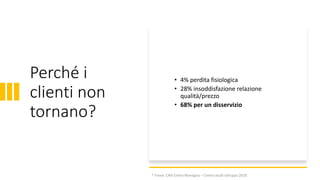 Perché i
clienti non
tornano?
• 4% perdita fisiologica
• 28% insoddisfazione relazione
qualità/prezzo
• 68% per un disservizio
* Fonte: CNA Emilia Romagna – Centro studi sviluppo 2018
 