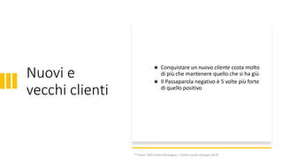 Nuovi e
vecchi clienti
◼ Conquistare un nuovo cliente costa molto
di più che mantenere quello che si ha giù
◼ Il Passaparola negativo è 5 volte più forte
di quello positivo
* Fonte: CNA Emilia Romagna – Centro studi sviluppo 2018
 