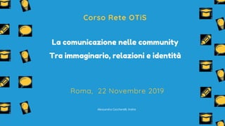 Corso Rete OTiS
Roma, 22 Novembre 2019
La comunicazione nelle community
Tra immaginario, relazioni e identità
Alessandra Ceccherelli, Indire
 