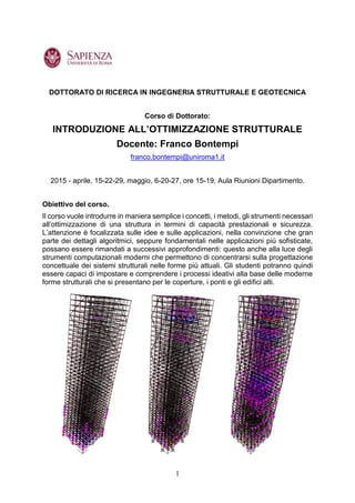 1
DOTTORATO DI RICERCA IN INGEGNERIA STRUTTURALE E GEOTECNICA
Corso di Dottorato:
INTRODUZIONE ALL’OTTIMIZZAZIONE STRUTTURALE
Docente: Franco Bontempi
franco.bontempi@uniroma1.it
2015 - aprile, 15-22-29, maggio, 6-20-27, ore 15-19, Aula Riunioni Dipartimento.
Obiettivo del corso.
Il corso vuole introdurre in maniera semplice i concetti, i metodi, gli strumenti necessari
all’ottimizzazione di una struttura in termini di capacità prestazionali e sicurezza.
L’attenzione è focalizzata sulle idee e sulle applicazioni, nella convinzione che gran
parte dei dettagli algoritmici, seppure fondamentali nelle applicazioni più sofisticate,
possano essere rimandati a successivi approfondimenti: questo anche alla luce degli
strumenti computazionali moderni che permettono di concentrarsi sulla progettazione
concettuale dei sistemi strutturali nelle forme più attuali. Gli studenti potranno quindi
essere capaci di impostare e comprendere i processi ideativi alla base delle moderne
forme strutturali che si presentano per le coperture, i ponti e gli edifici alti.
 