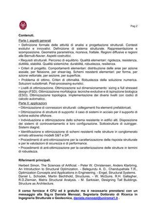 Pag 2
Contenuti.
Parte I: aspetti generali
• Definizione formale delle attività di analisi e progettazione strutturali. Contesti
evolutivi e innovativi. Definizione di sistema strutturale. Rappresentazione e
scomposizione. Geometria parametrica, ricorsiva, frattale. Regioni diffusive e regioni
alla Bernulli-Navier. Aspetti costruttivi.
• Requisiti strutturali. Percorso di equilibrio. Qualità elementari: rigidezza, resistenza,
duttilità, stabilità. Qualità sistemiche: durabilità, robustezza, resilienza.
• Criteri di progetto. Comportamenti elementari: distribuzione delle aree per azione
assiale, per flessione, per shear-lag. Schemi resistenti elementari: per forma, per
azione vettoriale, per sezione, per superficie.
• Problema di ottimo. Criteri di ottimalità. Robustezza della soluzione numerica.
Soluzioni subottimali. Post-processing euristici.
• Livelli di ottimizzazione. Ottimizzazione sul dimensionamento: sizing e full stressed
design (FSD). Ottimizzazione morfologica: tecniche evolutive e di ispirazione biologica
(ESO). Ottimizzazione topologica. Implementazione dei diversi livelli con codici di
calcolo automatico.
Parte II: applicazioni
• Ottimizzazione di connessioni strutturali: collegamenti fra elementi prefabbricati.
• Ottimizzazione di strutture di supporto: il caso di sistemi in acciaio per il supporto di
turbine eoliche offshore.
• Individuazione e ottimizzazione dello schema resistente in edifici alti. Disposizione
dei sistemi di controventamento e loro configurazione. Sottostrutture di outrigger.
Sistemi diagrid.
• Identificazione e ottimizzazione di schemi resistenti nelle strutture in conglomerato
armato attraverso modelli S&T e SP.
• Procedimenti di anti-ottimizzazione per la caratterizzazione della risposta strutturale
e per le valutazioni di sicurezza e di performance.
• Procedimenti di anti-ottimizzazione per la caratterizzazione delle strutture in termini
di robustezza.
Riferimenti principali.
Herbert Simon, The Sciences of Artificial. - Peter W. Christensen, Anders Klarbring,
An Introduction to Structural Optimization. - Belegundu A. D., Chandupatrala T.R.,
Optimization Concepts and Applications in Engineering, - Engel, Structural Systems.
Daniel L. Schodek, Martin Bechthold, Structures. - W. McGuire, R.H. Gallagher,
R.D.ZIemian, Matrix Structural Analysis. - M. Sarkisian, Designing Tall Buildings.
Structure as Architecture.
Il corso fornisce 4 CFU ed è gratuito ma è necessario prenotarsi con un
messaggio alla Sig.ra Daniela Menozzi, Segretaria Dottorato di Ricerca in
Ingegneria Strutturale e Geotecnica, daniela.menozzi@uniroma1.it .
 