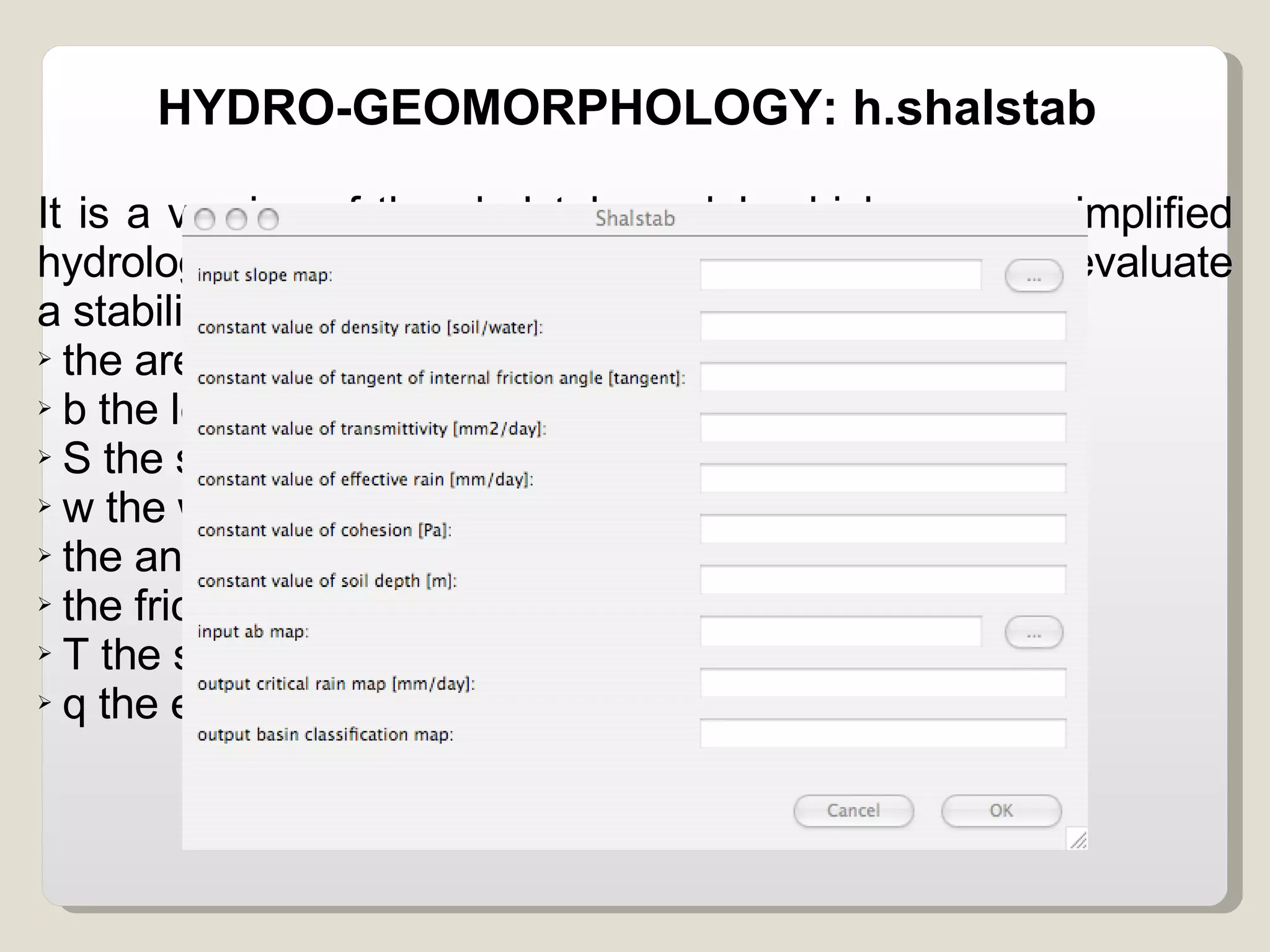 HYDRO-GEOMORPHOLOGY: h.shalstab It is a version of the shalstab model, which uses a simplified hydrological model and the model of infinite slope to evaluate a stability coefficient. The variables considered are: the area contributing in one point  b the length of the boundary in the point considered S the soil density  w the water density the angular slope the friction angle T the soil transmissivity q the effective rain. 