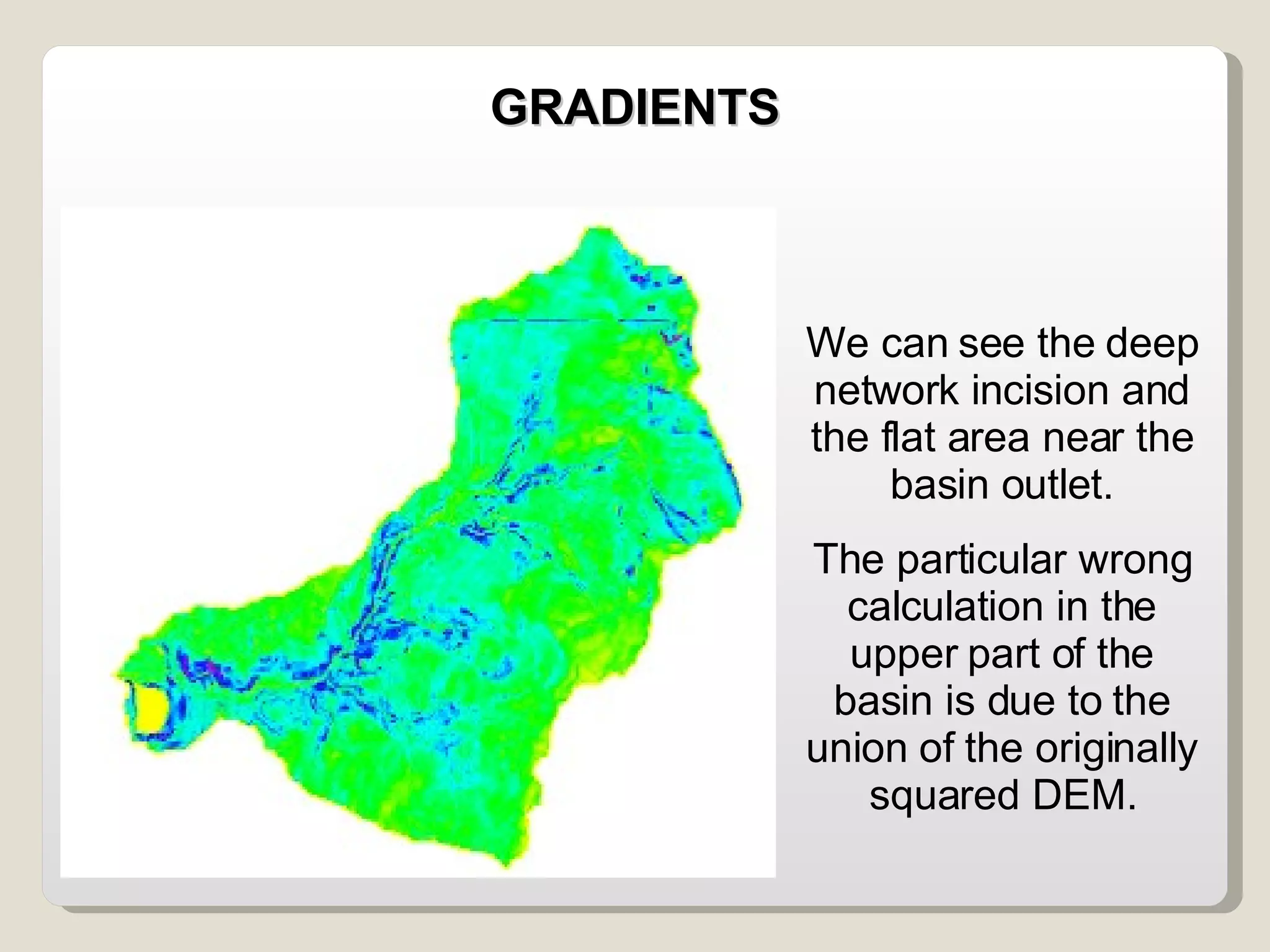 We can see the deep network incision and the flat area near the basin outlet. The particular wrong calculation in the upper part of the basin is due to the union of the originally squared DEM. GRADIENTS 