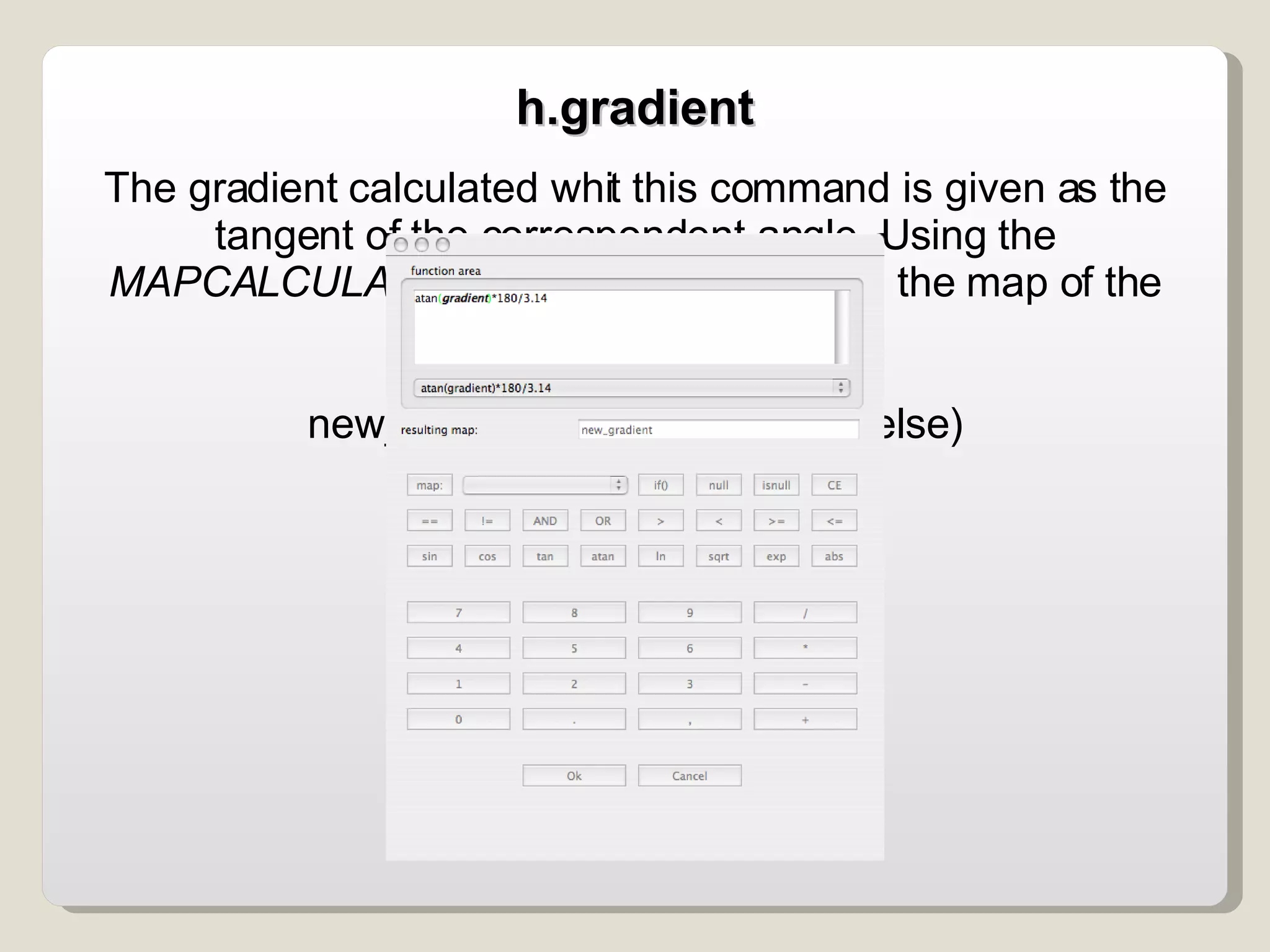 The gradient calculated whit this command is given as the tangent of the correspondent angle. Using the  MAPCALCULATOR  it is possible to obtain the map of the gradients in degrees: atan(gradient)*180/3.14 new_map = if (condition, then, else)‏ h.gradient 