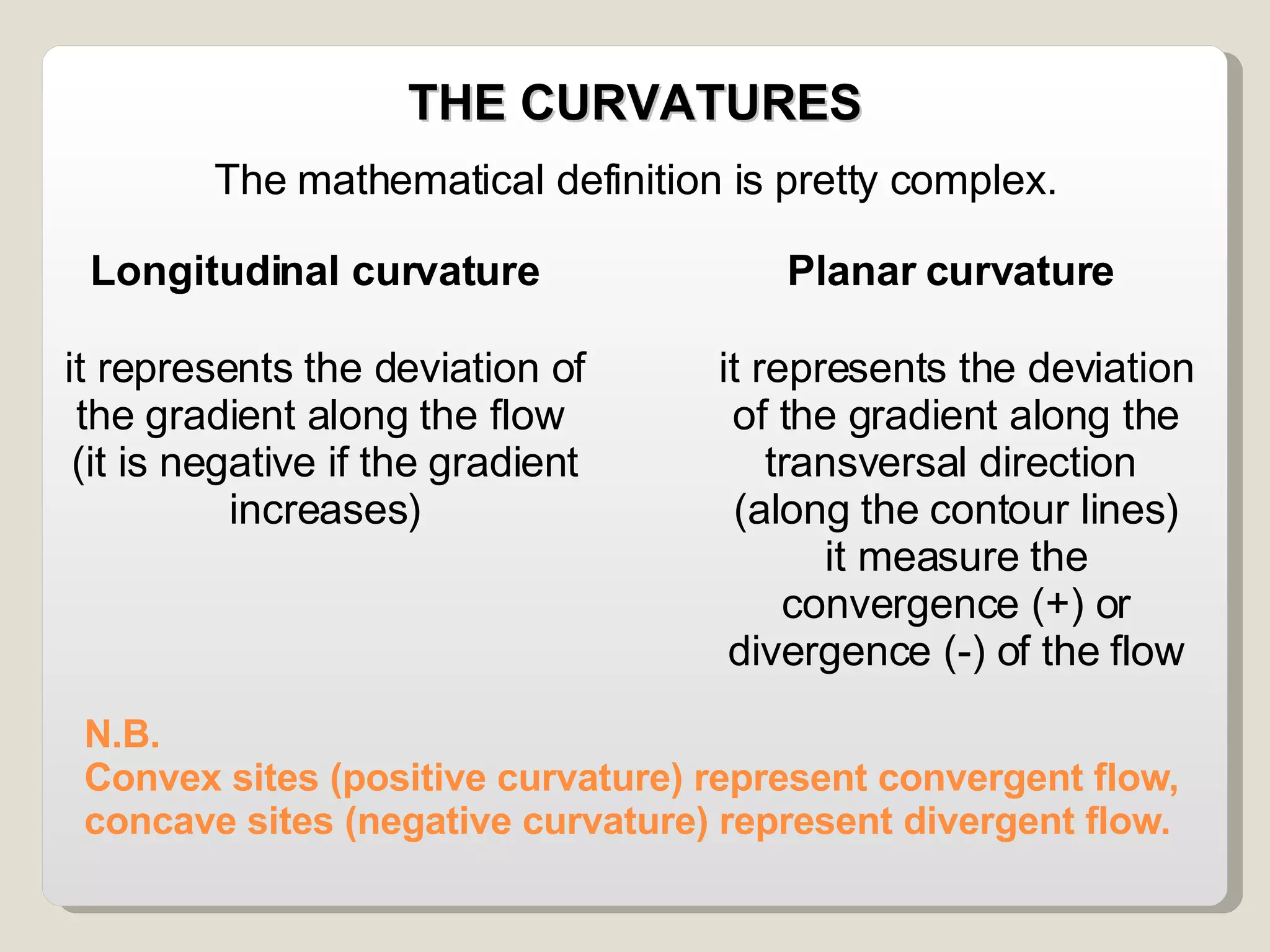 N.B.  Convex sites (positive curvature) represent convergent flow, concave sites (negative curvature) represent divergent flow. THE CURVATURES The mathematical definition is pretty complex. Longitudinal curvature Planar curvature it represents the deviation of the gradient along the flow  (it is negative if the gradient increases)‏ it represents the deviation of the gradient along the transversal direction  (along the contour lines)‏ it measure the convergence (+) or divergence (-) of the flow 