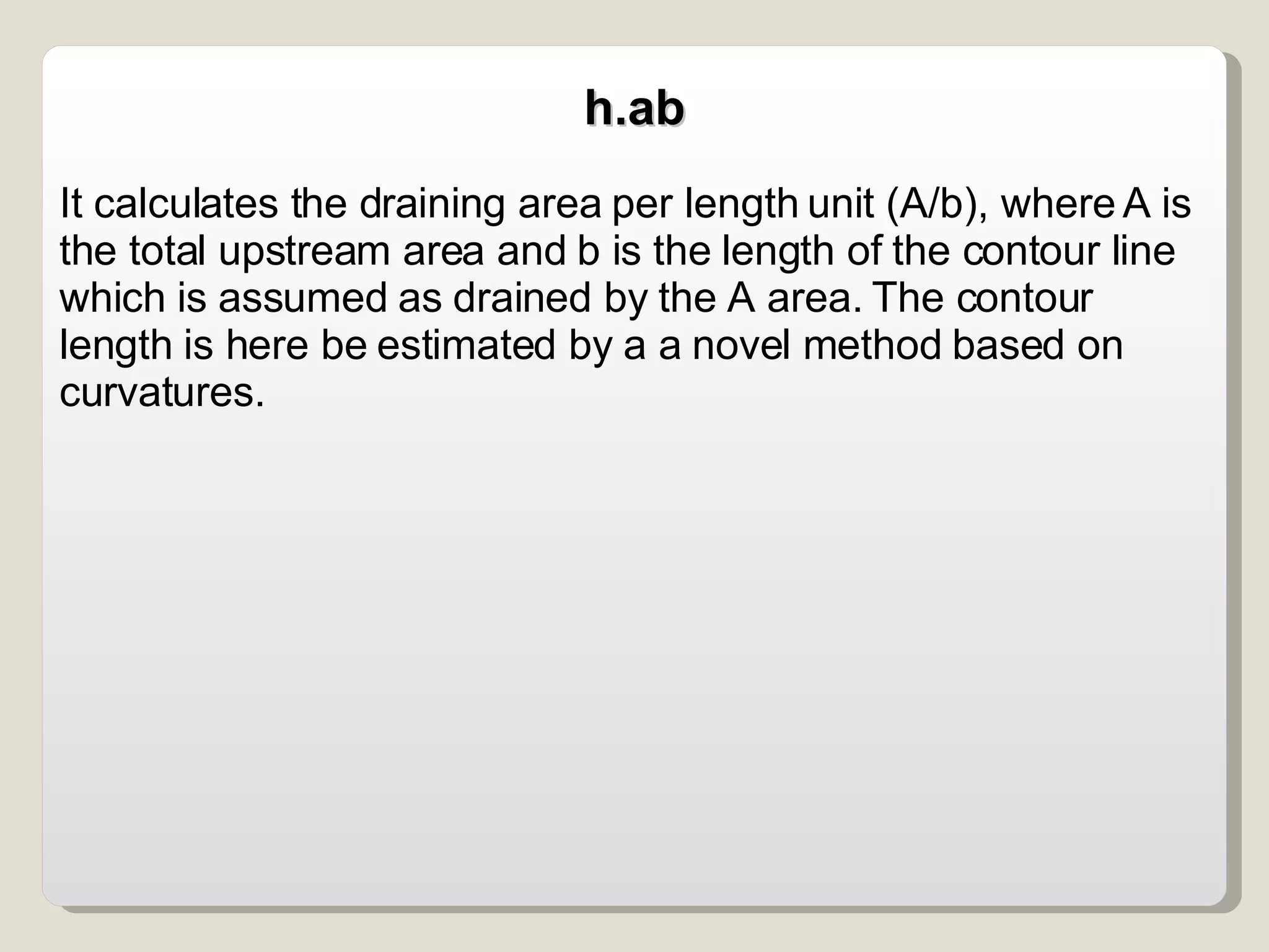 h.ab It calculates the draining area per length unit (A/b), where A is the total upstream area and b is the length of the contour line which is assumed as drained by the A area. The contour length is here be estimated by a a novel method based on curvatures. 