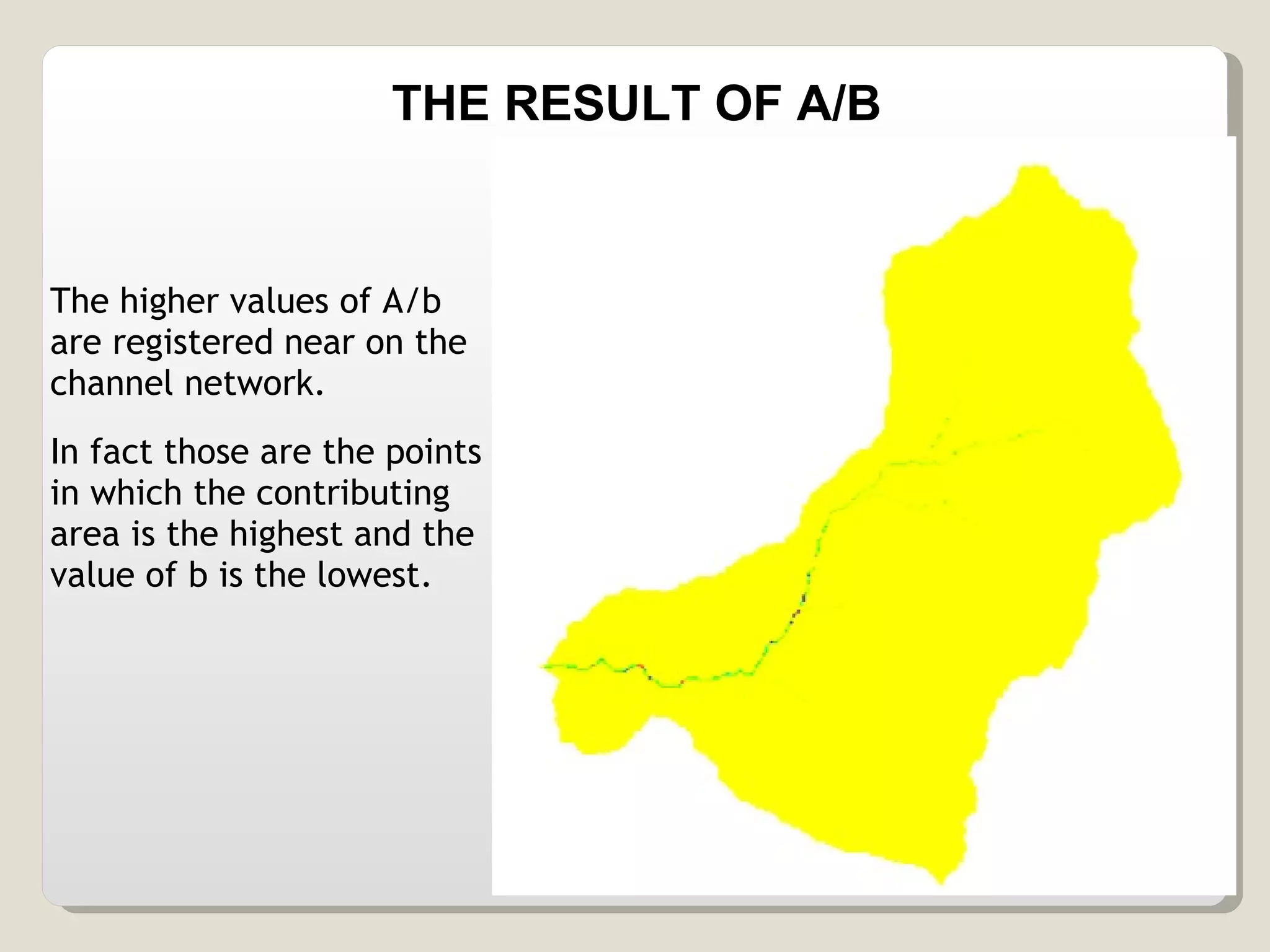 The higher values of A/b are registered near on the channel network. In fact those are the points in which the contributing area is the highest and the value of b is the lowest. THE RESULT OF A/B 