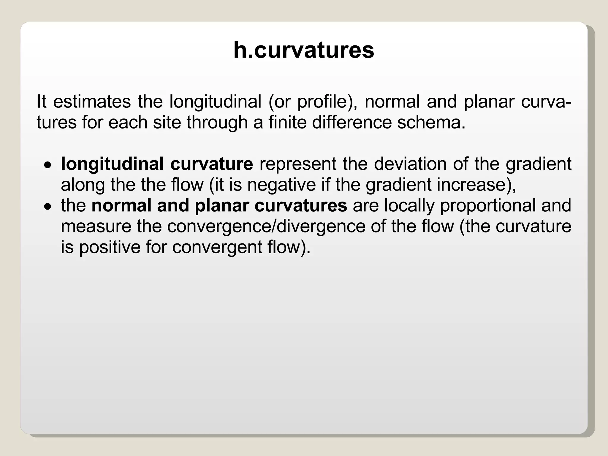 It estimates the longitudinal (or profile), normal and planar curva- tures for each site through a finite difference schema.  longitudinal curvature  represent the deviation of the gradient along the the flow (it is negative if the gradient increase), the  normal and planar curvatures  are locally proportional and measure the convergence/divergence of the flow (the curvature is positive for convergent flow). h.curvatures 