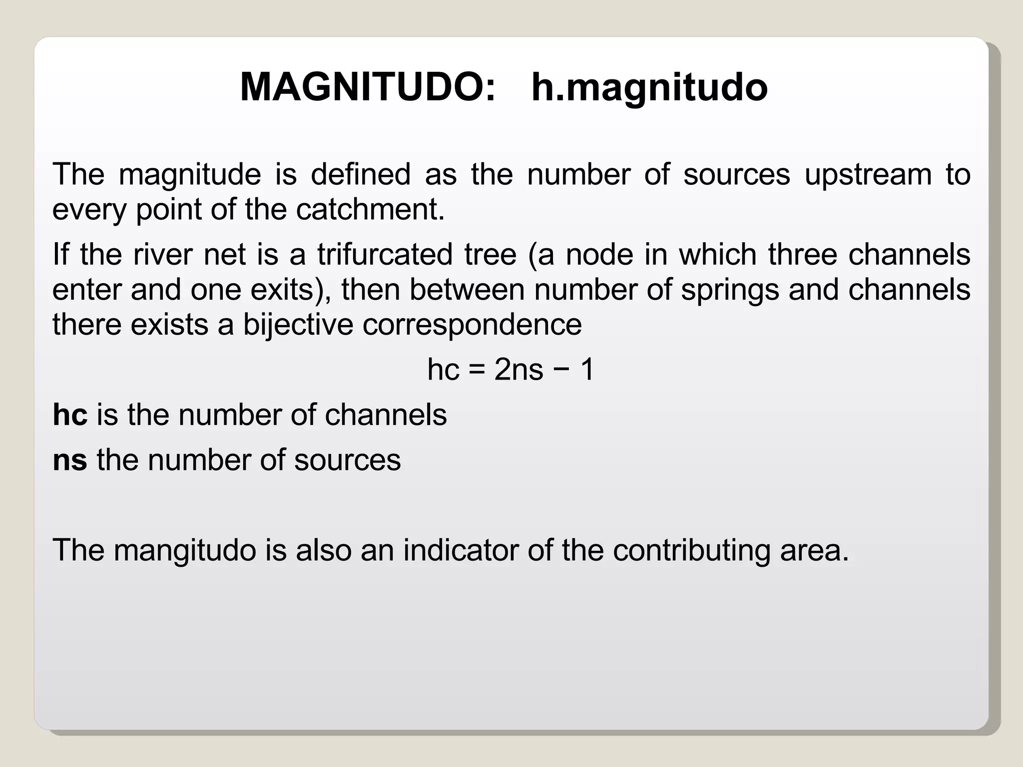 MAGNITUDO:  h.magnitudo The magnitude is defined as the number of sources upstream to every point of the catchment.  If the river net is a trifurcated tree (a node in which three channels enter and one exits), then between number of springs and channels there exists a bijective correspondence  hc = 2ns − 1 hc  is the number of channels ns  the number of sources The mangitudo is also an indicator of the contributing area. 