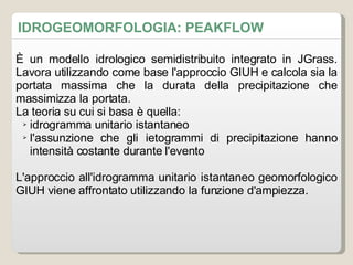 IDROGEOMORFOLOGIA: PEAKFLOW È un modello idrologico semidistribuito integrato in JGrass. Lavora utilizzando come base l'approccio GIUH e calcola sia la portata massima che la durata della precipitazione che massimizza la portata. La teoria su cui si basa è quella: idrogramma unitario istantaneo l'assunzione che gli ietogrammi di precipitazione hanno intensità costante durante l'evento L'approccio all'idrogramma unitario istantaneo geomorfologico GIUH viene affrontato utilizzando la funzione d'ampiezza. 