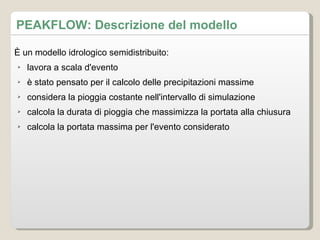 PEAKFLOW: Descrizione del modello È un modello idrologico semidistribuito: lavora a scala d'evento è stato pensato per il calcolo delle precipitazioni massime considera la pioggia costante nell'intervallo di simulazione calcola la durata di pioggia che massimizza la portata alla chiusura calcola la portata massima per l'evento considerato 