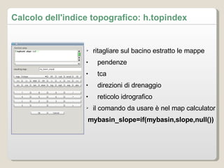 Calcolo dell'indice topografico: h.topindex ritagliare sul bacino estratto le mappe pendenze tca direzioni di drenaggio reticolo idrografico il comando da usare è nel map calculator mybasin_slope=if(mybasin,slope,null()) 