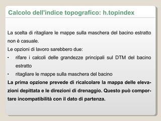 Calcolo dell'indice topografico: h.topindex La scelta di ritagliare le mappe sulla maschera del bacino estratto non è casuale.  Le opzioni di lavoro sarebbero due: rifare i calcoli delle grandezze principali sul DTM del bacino estratto ritagliare le mappe sulla maschera del bacino La prima opzione prevede di ricalcolare la mappa delle elevazioni depittata e le direzioni di drenaggio. Questo può comportare incompatibilità con il dato di partenza. 