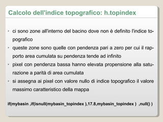 Calcolo dell'indice topografico: h.topindex ci sono zone all'interno del bacino dove non è definito l'indice topografico queste zone sono quelle con pendenza pari a zero per cui il rapporto area cumulata su pendenza tende ad infinito pixel con pendenza bassa hanno elevata propensione alla saturazione a parità di area cumulata si assegna ai pixel con valore nullo di indice topografico il valore massimo caratteristico della mappa if(mybasin ,if(isnull(mybasin_topindex ),17.8,mybasin_topindex )  ,null() )  