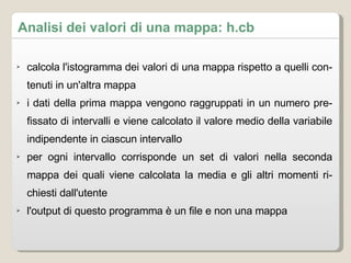 Analisi dei valori di una mappa: h.cb calcola l'istogramma dei valori di una mappa rispetto a quelli contenuti in un'altra mappa i dati della prima mappa vengono raggruppati in un numero prefissato di intervalli e viene calcolato il valore medio della variabile indipendente in ciascun intervallo per ogni intervallo corrisponde un set di valori nella seconda mappa dei quali viene calcolata la media e gli altri momenti richiesti dall'utente l'output di questo programma è un file e non una mappa 