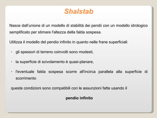 Shalstab Nasce dall’unione di un modello di stabilità dei pendii con un modello idrologico semplificato per stimare l'altezza della falda sospesa. Utilizza il modello del pendio infinito in quanto nelle frane superficiali  gli spessori di terreno coinvolti sono modesti,  la superficie di scivolamento è quasi-planare,  l'eventuale falda sospesa scorre all'incirca parallela alla superficie di scorrimento queste condizioni sono compatibili con le assunzioni fatte usando il  pendio infinito 
