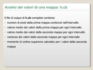 Analisi dei valori di una mappa: h.cb Il file di output di  h.cb  completo contiene: numero di pixel della prima mappa contenuti nell'intervallo valore medio dei valori della prima mappa per ogni intervallo valore medio dei  valori della seconda mappa per ogni intervallo varianza dei valori della seconda mappa per ogni intervallo momento di ordine superiore calcolato per i valori della seconda mappa 
