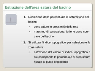 Definizione della percentuale di saturazione del bacino zone sature in prossimità della rete massimo di saturazione: tutte le zone concave del bacino Si utilizza l'indice topografico per selezionare le zone sature estrazione del valore di indice topografico a cui corrisponde la percentuale di area satura fissata al punto precedente Estrazione dell'area satura del bacino 