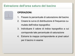 Estrazione dell'area satura del bacino Fissare la percentuale di saturazione del bacino Creare la curva di distribuzione di frequenza cumulata dell'indice topografico Individuare il valore di indice topografico a cui corrisponde tale percentuale di saturazione Estrarre la mappa corrispondente ai pixel saturi per il bacino in esame OPERAZIONI: 