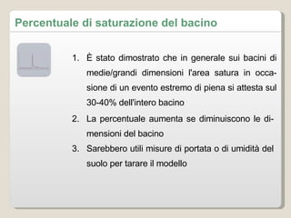 Percentuale di saturazione del bacino È stato dimostrato che in generale sui bacini di medie/grandi dimensioni l'area satura in occasione di un evento estremo di piena si attesta sul 30-40% dell'intero bacino La percentuale aumenta se diminuiscono le dimensioni del bacino Sarebbero utili misure di portata o di umidità del suolo per tarare il modello 