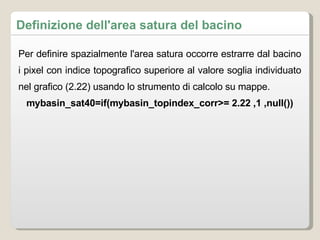 Definizione dell'area satura del bacino Per definire spazialmente l'area satura occorre estrarre dal bacino i pixel con indice topografico superiore al valore soglia individuato nel grafico (2.22) usando lo strumento di calcolo su mappe.  mybasin_sat40=if(mybasin_topindex_corr>= 2.22 ,1 ,null()) 