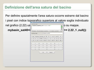 Definizione dell'area satura del bacino Per definire spazialmente l'area satura occorre estrarre dal bacino i pixel con indice topografico superiore al valore soglia individuato nel grafico (2.22) usando lo strumento di calcolo su mappe.  mybasin_sat40=if(mybasin_topindex_corr>= 2.22 ,1 ,null()) 