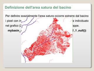 Per definire spazialmente l'area satura occorre estrarre dal bacino i pixel con indice topografico superiore al valore soglia individuato nel grafico (2.22) usando lo strumento di calcolo su mappe.  mybasin_sat40=if(mybasin_topindex_corr>= 2.22 ,1 ,null()) Definizione dell'area satura del bacino 