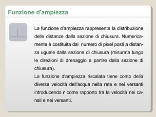 La funzione d'ampiezza rappresenta la distribuzione delle distanze dalla sezione di chiusura. Numericamente è costituita dal  numero di pixel posti a distanza uguale dalla sezione di chiusura (misurata lungo le direzioni di drenaggio a partire dalla sezione di chiusura). La funzione d'ampiezza riscalata tiene conto della diversa velocità dell'acqua nella rete e nei versanti introducendo  r  come rapporto tra la velocità nei canali e nei versanti. Funzione d'ampiezza 