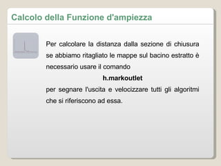 Per calcolare la distanza dalla sezione di chiusura se abbiamo ritagliato le mappe sul bacino estratto è necessario usare il comando h.markoutlet per segnare l'uscita e velocizzare tutti gli algoritmi che si riferiscono ad essa. Calcolo della Funzione d'ampiezza 