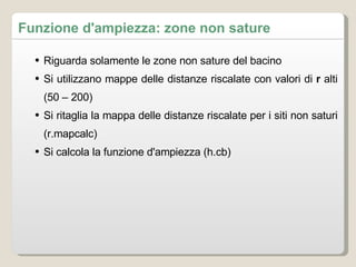 Riguarda solamente le zone non sature del bacino Si utilizzano mappe delle distanze riscalate con valori di  r  alti (50 – 200) Si ritaglia la mappa delle distanze riscalate per i siti non saturi (r.mapcalc) Si calcola la funzione d'ampiezza (h.cb) Funzione d'ampiezza: zone non sature 