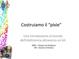 Costruiamo il “pixie”
Una introduzione al mondo
dell’elettronica attraverso un kit
I8ZSE – Giorgio Leo Rutigliano
ARI – Sezione di Potenza
 