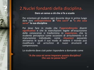 2.Nuclei fondanti della disciplina.
Dare un senso a ciò che si fa a scuola
Per orientare gli studenti ogni docente deve in primo luogo
dare loro consapevolezza di "che cos'è" e "a che cosa
serve" la sua disciplina
Poi deve fare in modo che l'apprendimento diventi
significativo e che le esercitazioni legate all'acquisizione
delle conoscenze si trasformino in esperienze, che lo
studente percepisce come occasioni di arricchimento e di
maturazione individuale, come situazioni passando
attraverso le quali il suo modo di vedere il mondo può
modificarsi ed arricchirsi di nuovi strumenti di
comprensione.
Lo studente deve cioè poter rispondere a domande come
“A che cosa mi serve imparare questa disciplina?
Che uso ne posso fare?"
10
 
