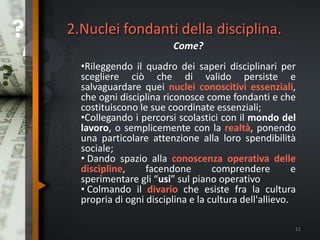 2.Nuclei fondanti della disciplina.
Come?
•Rileggendo il quadro dei saperi disciplinari per
scegliere ciò che di valido persiste e
salvaguardare quei nuclei conoscitivi essenziali,
che ogni disciplina riconosce come fondanti e che
costituiscono le sue coordinate essenziali;
•Collegando i percorsi scolastici con il mondo del
lavoro, o semplicemente con la realtà, ponendo
una particolare attenzione alla loro spendibilità
sociale;
• Dando spazio alla conoscenza operativa delle
discipline, facendone comprendere e
sperimentare gli “usi” sul piano operativo
• Colmando il divario che esiste fra la cultura
propria di ogni disciplina e la cultura dell'allievo.
11
 