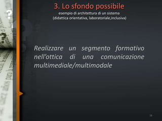 3. Lo sfondo possibile
esempio di architettura di un sistema
(didattica orientativa, laboratoriale,inclusiva)
Realizzare un segmento formativo
nell’ottica di una comunicazione
multimediale/multimodale
16
 