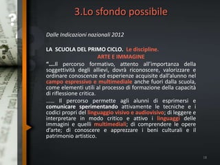 3.Lo sfondo possibile
Dalle Indicazioni nazionali 2012
LA SCUOLA DEL PRIMO CICLO. Le discipline.
ARTE E IMMAGINE
“….Il percorso formativo, attento all’importanza della
soggettività degli allievi, dovrà riconoscere, valorizzare e
ordinare conoscenze ed esperienze acquisite dall’alunno nel
campo espressivo e multimediale anche fuori dalla scuola,
come elementi utili al processo di formazione della capacità
di riflessione critica.
…… Il percorso permette agli alunni di esprimersi e
comunicare sperimentando attivamente le tecniche e i
codici propri del linguaggio visivo e audiovisivo; di leggere e
interpretare in modo critico e attivo i linguaggi delle
immagini e quelli multimediali; di comprendere le opere
d’arte; di conoscere e apprezzare i beni culturali e il
patrimonio artistico.
18
 